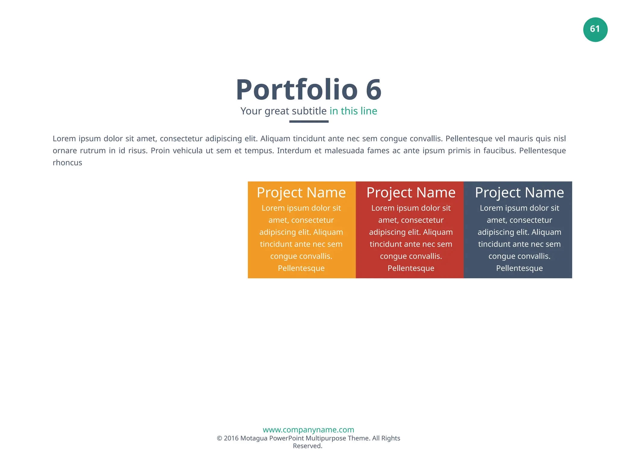 www.companyname.com
© 2016 Motagua PowerPoint Multipurpose Theme. All Rights
Reserved.
61
Project Name
Lorem ipsum dolor sit
amet, consectetur
adipiscing elit. Aliquam
tincidunt ante nec sem
congue convallis.
Pellentesque
Project Name
Lorem ipsum dolor sit
amet, consectetur
adipiscing elit. Aliquam
tincidunt ante nec sem
congue convallis.
Pellentesque
Project Name
Lorem ipsum dolor sit
amet, consectetur
adipiscing elit. Aliquam
tincidunt ante nec sem
congue convallis.
Pellentesque
Lorem ipsum dolor sit amet, consectetur adipiscing elit. Aliquam tincidunt ante nec sem congue convallis. Pellentesque vel mauris quis nisl
ornare rutrum in id risus. Proin vehicula ut sem et tempus. Interdum et malesuada fames ac ante ipsum primis in faucibus. Pellentesque
rhoncus
Portfolio 6
Your great subtitle in this line
 