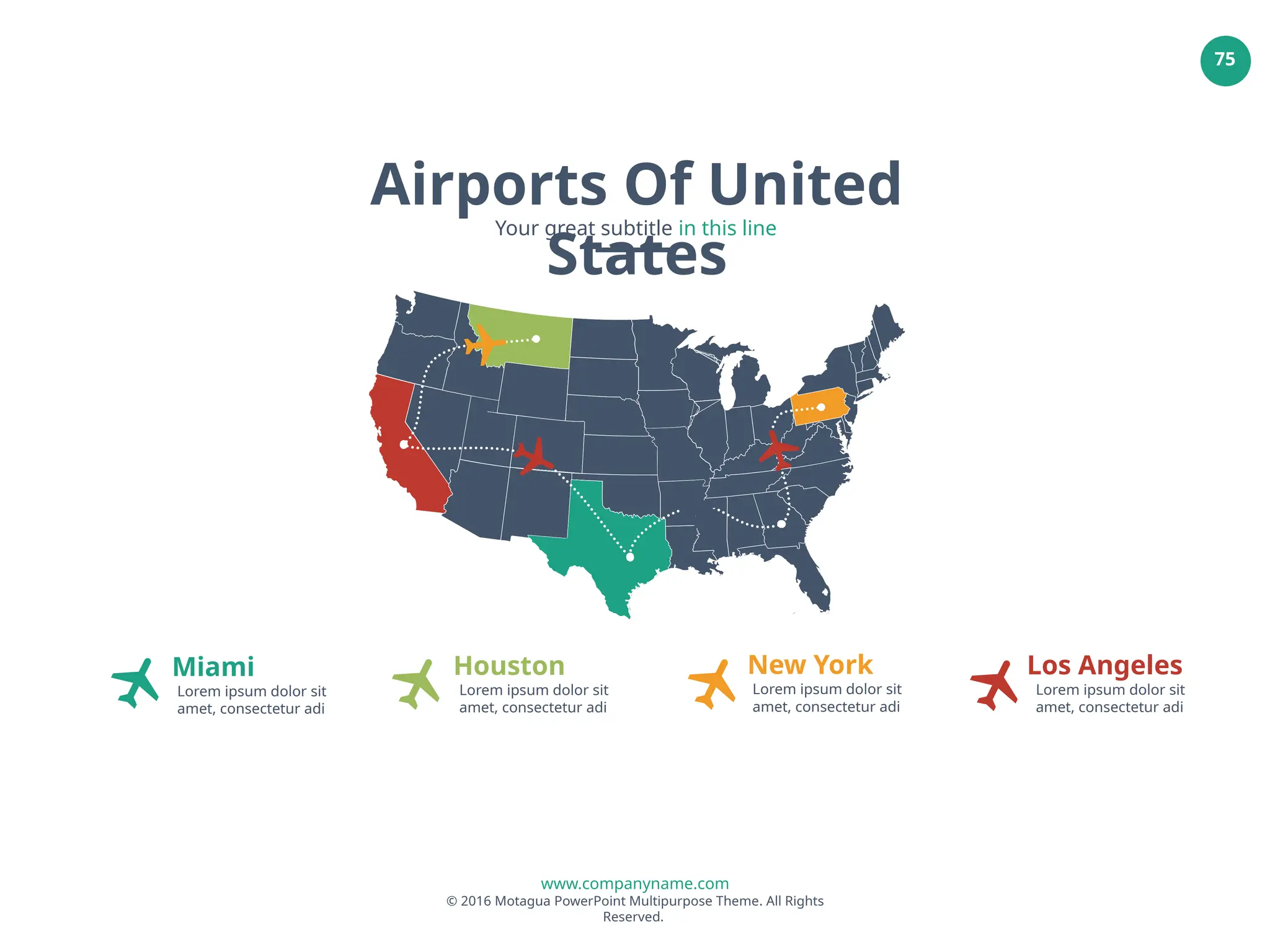 www.companyname.com
© 2016 Motagua PowerPoint Multipurpose Theme. All Rights
Reserved.
75
Miami
Lorem ipsum dolor sit
amet, consectetur adi
Houston
Lorem ipsum dolor sit
amet, consectetur adi
New York
Lorem ipsum dolor sit
amet, consectetur adi
Los Angeles
Lorem ipsum dolor sit
amet, consectetur adi
Airports Of United
States
Your great subtitle in this line
 