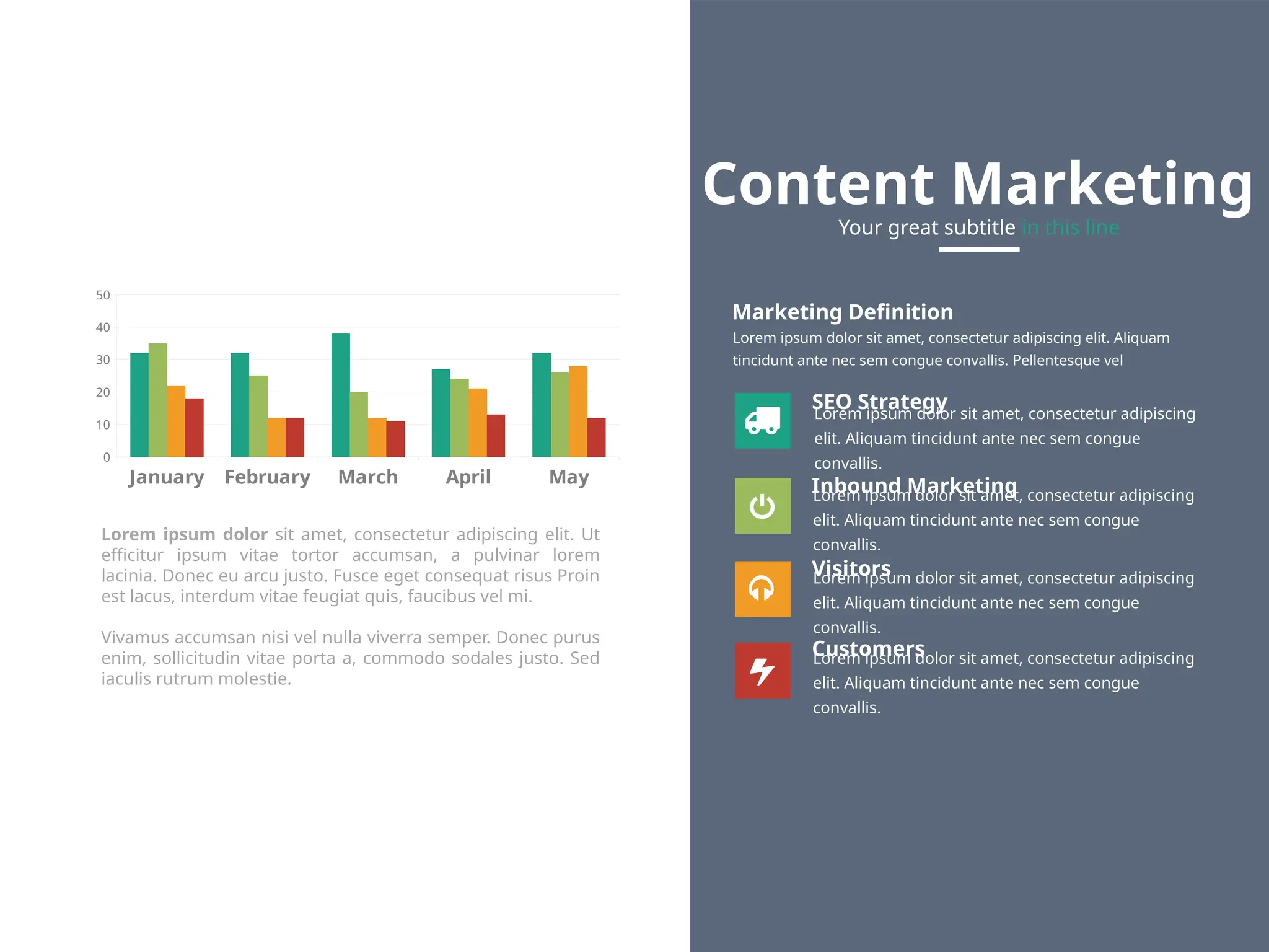January February March April May
0
10
20
30
40
50
Marketing Definition
Lorem ipsum dolor sit amet, consectetur adipiscing elit. Aliquam
tincidunt ante nec sem congue convallis. Pellentesque vel
SEO Strategy
Lorem ipsum dolor sit amet, consectetur adipiscing
elit. Aliquam tincidunt ante nec sem congue
convallis.
Customers
Lorem ipsum dolor sit amet, consectetur adipiscing
elit. Aliquam tincidunt ante nec sem congue
convallis.
Inbound Marketing
Lorem ipsum dolor sit amet, consectetur adipiscing
elit. Aliquam tincidunt ante nec sem congue
convallis.
Visitors
Lorem ipsum dolor sit amet, consectetur adipiscing
elit. Aliquam tincidunt ante nec sem congue
convallis.
Content Marketing
Your great subtitle in this line
Lorem ipsum dolor sit amet, consectetur adipiscing elit. Ut
efficitur ipsum vitae tortor accumsan, a pulvinar lorem
lacinia. Donec eu arcu justo. Fusce eget consequat risus Proin
est lacus, interdum vitae feugiat quis, faucibus vel mi.
Vivamus accumsan nisi vel nulla viverra semper. Donec purus
enim, sollicitudin vitae porta a, commodo sodales justo. Sed
iaculis rutrum molestie.
 