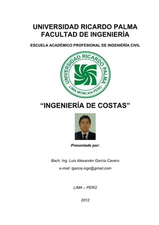 Ingeniería de
      Recursos Hídricos
   Organización para un Desarrollo Sostenible




“INGENIERÍA DE COSTAS”




               Presentado por:



    Bach. Ing. Luis Alexander García Cavero

        e-mail: lgarcia.ingc@gmail.com

 Sitio Web: www.ingenieriarecursoshidricos.com




                LIMA – PERÚ


                     2012
 