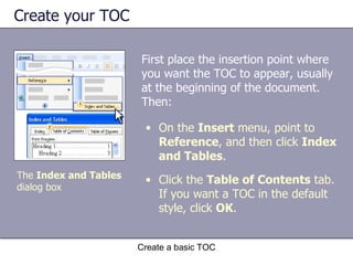 Create your TOC First place the insertion point where you want the TOC to appear, usually at the beginning of the document. Then: Create a basic TOC On the  Insert  menu, point to  Reference , and then click  Index and Tables .  Click the  Table of Contents  tab. If you want a TOC in the default style, click  OK .  The  Index and Tables  dialog box 
