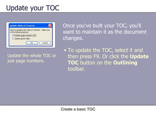 Update your TOC Once you've built your TOC, you'll want to maintain it as the document changes.  Create a basic TOC To update the TOC, select it and then press F9. Or click the  Update TOC  button on the  Outlining  toolbar. Update the whole TOC or just page numbers. 