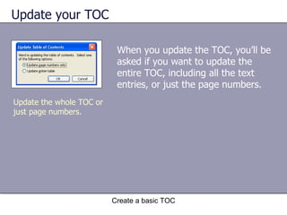 Update your TOC Create a basic TOC Update the whole TOC or just page numbers. When you update the TOC, you’ll be asked if you want to update the entire TOC, including all the text entries, or just the page numbers.  