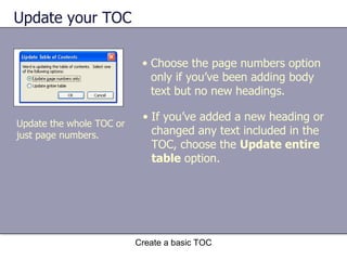 Update your TOC Create a basic TOC Update the whole TOC or just page numbers. Choose the page numbers option only if you’ve been adding body text but no new headings. If you’ve added a new heading or changed any text included in the TOC, choose the  Update entire table  option. 