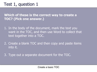 Test 1, question 1 Which of these is the correct way to create a TOC? (Pick one answer.) Create a basic TOC In the body of the document, mark the text you want in the TOC, and then use Word to collect that text together into a TOC. Create a blank TOC and then copy and paste items into it. Type out a separate document for the TOC. 