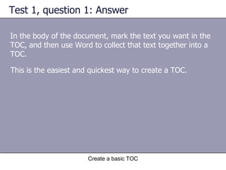 Test 1, question 1: Answer In the body of the document, mark the text you want in the TOC, and then use Word to collect that text together into a TOC. Create a basic TOC This is the easiest and quickest way to create a TOC.  