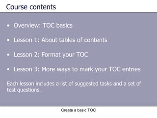 Course contents Overview: TOC basics Lesson 1: About tables of contents Lesson 2: Format your TOC Lesson 3: More ways to mark your TOC entries Create a basic TOC Each lesson includes a list of suggested tasks and a set of test questions. 