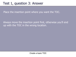 Test 1, question 3: Answer Place the insertion point where you want the TOC. Create a basic TOC Always move the insertion point first, otherwise you’ll end up with the TOC in the wrong location.  