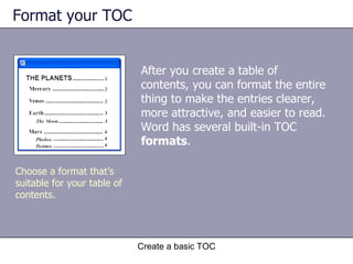 Format your TOC After you create a table of contents, you can format the entire thing to make the entries clearer, more attractive, and easier to read. Word has several built-in TOC  formats . Create a basic TOC Choose a format that’s suitable for your table of contents. 
