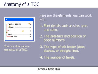 Anatomy of a TOC Here are the elements you can work with:  Create a basic TOC You can alter various elements of a TOC.  Font details such as size, type, and color. The presence and position of page numbers. The type of tab leader (dots, dashes, or straight line). The number of levels. 