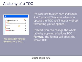 Anatomy of a TOC Instead, you can change the whole table by applying a built-in TOC  format . The format will affect the whole TOC. Create a basic TOC You can alter various elements of a TOC.  It’s wise not to alter each individual line “by hand,” because when you update the TOC you’ll lose any direct formatting you’ve applied.  