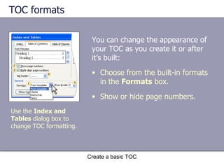 TOC formats You can change the appearance of your TOC as you create it or after it’s built: Create a basic TOC Choose from the built-in formats in the  Formats  box. Show or hide page numbers. Use the  Index and Tables  dialog box to change TOC formatting. 