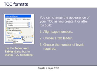 TOC formats You can change the appearance of your TOC as you create it or after it’s built: Create a basic TOC Align page numbers. Choose a tab leader. Choose the number of levels required. Use the  Index and Tables  dialog box to change TOC formatting. 