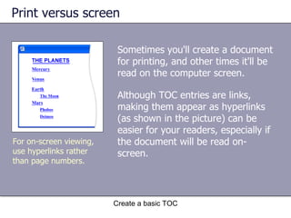 Print versus screen Although TOC entries are links, making them appear as hyperlinks (as shown in the picture) can be easier for your readers, especially if the document will be read on-screen. Create a basic TOC For on-screen viewing, use hyperlinks rather than page numbers. Sometimes you'll create a document for printing, and other times it'll be read on the computer screen.  