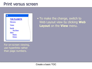 Print versus screen Create a basic TOC For on-screen viewing, use hyperlinks rather than page numbers. To make the change, switch to Web Layout view by clicking  Web Layout  on the  View  menu.  