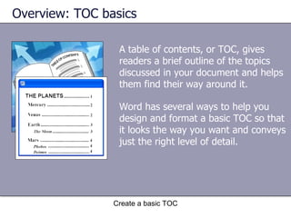 A table of contents, or TOC, gives readers a brief outline of the topics discussed in your document and helps them find their way around it.  Overview: TOC basics Create a basic TOC Word has several ways to help you design and format a basic TOC so that it looks the way you want and conveys just the right level of detail. 