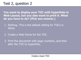 Test 2, question 2 You want to display your TOC with hyperlinks in Web Layout, but you also want to print it. What do you have to do? (Pick one answer.) Create a basic TOC Nothing. This is the default setting for TOCs in Word. Create a Web frame for the TOC. Print the document with page numbers, and then alter the TOC to hyperlinks. 