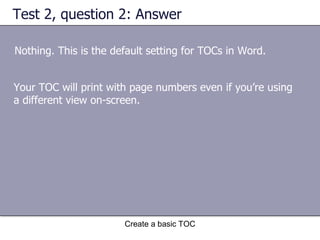Test 2, question 2: Answer Nothing. This is the default setting for TOCs in Word. Create a basic TOC Your TOC will print with page numbers even if you’re using a different view on-screen.  