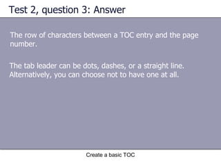 Test 2, question 3: Answer The row of characters between a TOC entry and the page number. Create a basic TOC The tab leader can be dots, dashes, or a straight line. Alternatively, you can choose not to have one at all.  