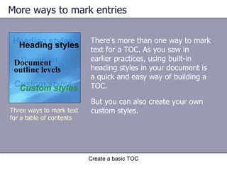 More ways to mark entries Create a basic TOC Three ways to mark text for a table of contents There's more than one way to mark text for a TOC. As you saw in earlier practices, using built-in heading styles in your document is a quick and easy way of building a TOC. But you can also create your own custom styles.  