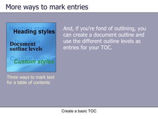 More ways to mark entries And, if you’re fond of outlining, you can create a document outline and use the different outline levels as entries for your TOC. Create a basic TOC Three ways to mark text for a table of contents 