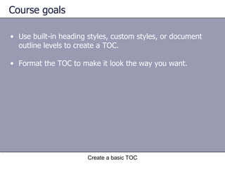 Course goals Use built-in heading styles, custom styles, or document outline levels to create a TOC.  Format the TOC to make it look the way you want.  Create a basic TOC 