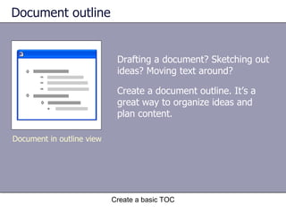 Document outline Drafting a document? Sketching out ideas? Moving text around? Create a basic TOC Document in outline view Create a document outline. It’s a great way to organize ideas and plan content. 