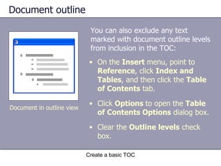Document outline You can also exclude any text marked with document outline levels from inclusion in the TOC: Create a basic TOC Document in outline view On the  Insert  menu, point to  Reference , click  Index and Tables , and then click the  Table of Contents  tab.  Click  Options  to open the  Table of Contents Options  dialog box. Clear the  Outline levels  check box. 