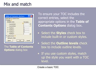 Mix and match Create a basic TOC Select the  Styles  check box to include built-in or custom styles. Select the  Outline levels  check box to include outline levels. If you use custom styles, match up the style you want with a TOC level. The  Table of Contents Options  dialog box To ensure your TOC includes the correct entries, select the appropriate options in the  Table of Contents Options  dialog box. 