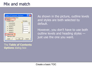 Mix and match Create a basic TOC The  Table of Contents Options  dialog box As shown in the picture, outline levels and styles are both selected by default. However, you don’t have to use both outline levels and heading styles — just use the one you want.  