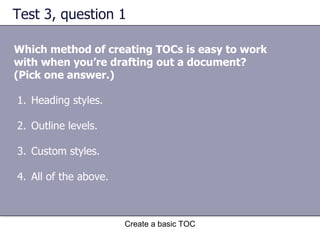 Test 3, question 1 Which method of creating TOCs is easy to work with when you’re drafting out a document? (Pick one answer.) Create a basic TOC Heading styles. Outline levels. Custom styles. All of the above. 
