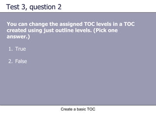 Test 3, question 2 You can change the assigned TOC levels in a TOC created using just outline levels. (Pick one answer.) Create a basic TOC True False 
