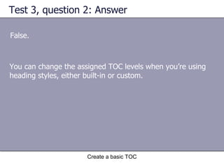 Test 3, question 2: Answer False. Create a basic TOC You can change the assigned TOC levels when you’re using heading styles, either built-in or custom. 