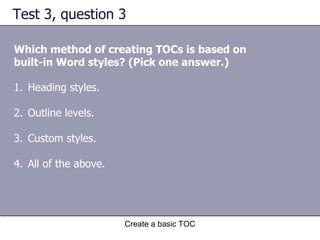 Test 3, question 3 Which method of creating TOCs is based on built-in Word styles? (Pick one answer.) Create a basic TOC Heading styles. Outline levels. Custom styles. All of the above. 