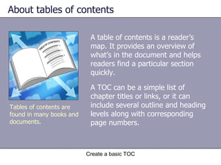 About tables of contents A table of contents is a reader’s map. It provides an overview of what’s in the document and helps readers find a particular section quickly. Create a basic TOC Tables of contents are found in many books and documents. A TOC can be a simple list of chapter titles or links, or it can include several outline and heading levels along with corresponding page numbers. 
