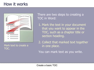 How it works Create a basic TOC Mark text to create a TOC. Mark the text in your document that you want to appear in the TOC, such as a chapter title or section heading. Collect that marked text together in one place. There are two steps to creating a TOC in Word: You can mark text as you write.  