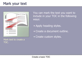 Mark your text You can mark the text you want to include in your TOC in the following ways: Create a basic TOC Apply heading styles. Create a document outline. Create custom styles. Mark text to create a TOC. 