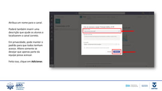 Atribua um nome para o canal.
Poderá também inserir uma
descrição que ajude os alunos a
localizarem o canal correto.
Em privacidade, pode manter o
padrão para que todos tenham
acesso. Altere somente se
desejar que apenas parte da
equipe possa acessar.
Feito isso, clique em Adicionar.
 