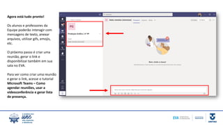 Agora está tudo pronto!
Os alunos e professores da
Equipe poderão interagir com
mensagens de texto, anexar
arquivos, utilizar gifs, emojis,
etc.
O próximo passo é criar uma
reunião, gerar o link e
disponibilizar também em sua
sala no EVA.
Para ver como criar uma reunião
e gerar o link, acesse o tutorial
Microsoft Teams – Como
agendar reuniões, usar a
videoconferência e gerar lista
de presença.
 