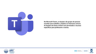 No Microsoft Teams, as Equipes são grupos de pessoas
reunidas para trabalhos, projetos ou interesses comuns.
As Equipes de Classe contam com permissões e recursos
específicos para professores e alunos.
 
