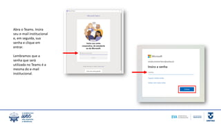 Abra o Teams. Insira
seu e-mail institucional
e, em seguida, sua
senha e clique em
entrar.
Lembramos que a
senha que será
utilizada no Teams é a
mesma do e-mail
institucional.
 