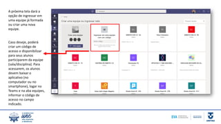A próxima tela dará a
opção de ingressar em
uma equipe já formada
ou criar uma nova
equipe.
Caso deseje, poderá
criar um código de
acesso e disponibilizar
para seus alunos
participarem da equipe
(sala/disciplina). Para
acessarem, os alunos
devem baixar o
aplicativo (no
computador ou no
smartphone), logar no
Teams e na aba equipes,
informar o código de
acesso no campo
indicado.
 