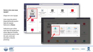 Vamos criar uma nova
equipe!
Clique em criar equipe.
Uma nova tela abrirá
disponibilizando quatro
tipos de equipe.
Selecione a Classe.
Indicamos que utilize
esse tipo de equipe para
ativar algumas funções
interessantes para a sala
de aula, como por
exemplo a lista de
presença.
 