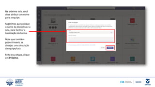 Na próxima tela, você
deve atribuir um nome
para a equipe.
Sugerimos que coloque
o nome da disciplina e a
sala, para facilitar a
localização da turma.
Note que também
poderá inserir, se
desejar, uma descrição
da equipe/sala.
Feito essa etapa, clique
em Próximo.
 