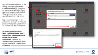 Para adicionar participantes, na aba
alunos, informe o endereço de
e-mail institucional de cada aluno
ou seu nome completo (ao digitar
aparecerá as opções cadastradas).
Clique em adicionar e repita a
operação para inserir o próximo.
Faça a mesma operação na aba
professores se desejar inserir outro
professor na equipe. Após terminar
de inserir todos, clique em Fechar.
Se preferir, pode ignorar essa
etapa e, posteriormente, gerar e
compartilhar um link de acesso à
equipe para os alunos
participarem, conforme foi
apresentado no quinto slide desse
tutorial. Se essa for a opção, clique
em Ignorar.
 
