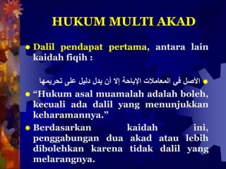 HUKUM MULTI AKAD
 Dalil pendapat pertama, antara lain
kaidah fiqih :
‫األصل‬‫في‬‫المعامالت‬‫اإلباحة‬‫إال‬‫أن‬‫يدل‬‫دليل‬‫على‬‫تحريمها‬
 “Hukum asal muamalah adalah boleh,
kecuali ada dalil yang menunjukkan
keharamannya.”
 Berdasarkan kaidah ini,
penggabungan dua akad atau lebih
dibolehkan karena tidak dalil yang
melarangnya.
 