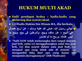 HUKUM MULTI AKAD
 Dalil pendapat kedua : hadis-hadis yang
melarang dua syarat/akad.
 (1) Hadis Hakim bin Hizam RA, dia berkata :
‫نهاني‬‫رسول‬‫هللا‬-‫صلى‬‫هللا‬‫عليه‬‫وسلم‬-‫عن‬‫أربع‬‫خصال‬
‫في‬‫البيع‬:‫عن‬‫سلف‬،‫وبيع‬‫وشر‬‫ط‬‫ين‬‫في‬،‫بيع‬‫وبيع‬‫ما‬
‫ليس‬،‫عندك‬‫وربح‬‫ما‬‫لم‬‫تضمن‬
 ”Nabi SAW telah melarangku dari empat macam
jual beli, yaitu (1) menggabungkan salaf dan jual
beli, (2) dua syarat dalam satu jual beli, (3)
menjual apa yang tidak ada di sisimu, (4)
mengambil laba dari apa yang kamu tak
menjamin [kerugiannya]” (HR Thabrani)
 