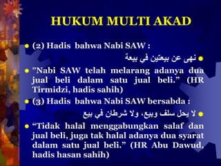 HUKUM MULTI AKAD
 (2) Hadis bahwa Nabi SAW :
‫نهى‬‫عن‬‫بيعتين‬‫في‬‫بيعة‬
 ”Nabi SAW telah melarang adanya dua
jual beli dalam satu jual beli.” (HR
Tirmidzi, hadis sahih)
 (3) Hadis bahwa Nabi SAW bersabda :
‫ال‬‫يحل‬‫سلف‬،‫وبيع‬‫وال‬‫شرطان‬‫في‬‫بيع‬
 “Tidak halal menggabungkan salaf dan
jual beli, juga tak halal adanya dua syarat
dalam satu jual beli.” (HR Abu Dawud,
hadis hasan sahih)
 