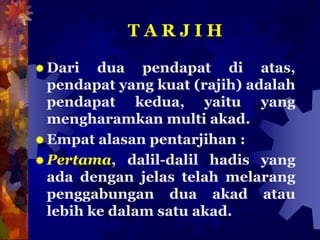 T A R J I H
 Dari dua pendapat di atas,
pendapat yang kuat (rajih) adalah
pendapat kedua, yaitu yang
mengharamkan multi akad.
 Empat alasan pentarjihan :
 Pertama, dalil-dalil hadis yang
ada dengan jelas telah melarang
penggabungan dua akad atau
lebih ke dalam satu akad.
 