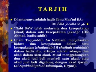 T A R J I H
 Di antaranya adalah hadis Ibnu Mas’ud RA :
‫نهى‬‫عن‬‫صفقتين‬‫في‬‫صفقة‬‫واحدة‬
 ”Nabi SAW telah melarang dua kesepakatan
[akad] dalam satu kesepakatan [akad].” (HR
Ahmad, hadis sahih)
 Imam Taqiyuddin An Nabhani, menjelaskan
bahwa dua kesepakatan dalam satu
kesepakatan (shafqataini fi shafqah wahidah)
dalam hadis itu, artinya adalah adanya dua
akad dalam satu akad. Misal menggabungkan
dua akad jual beli menjadi satu akad, atau
akad jual beli digabung dengan akad ijarah.
(al-Syakhshiyah al-Islamiyah, II/308).
 